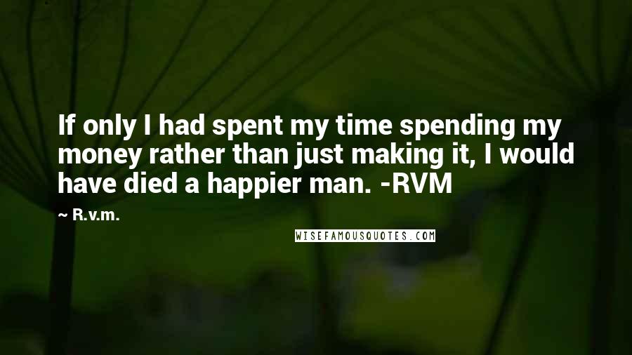 R.v.m. Quotes: If only I had spent my time spending my money rather than just making it, I would have died a happier man. -RVM