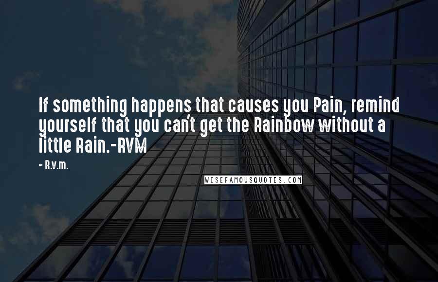 R.v.m. Quotes: If something happens that causes you Pain, remind yourself that you can't get the Rainbow without a little Rain.-RVM