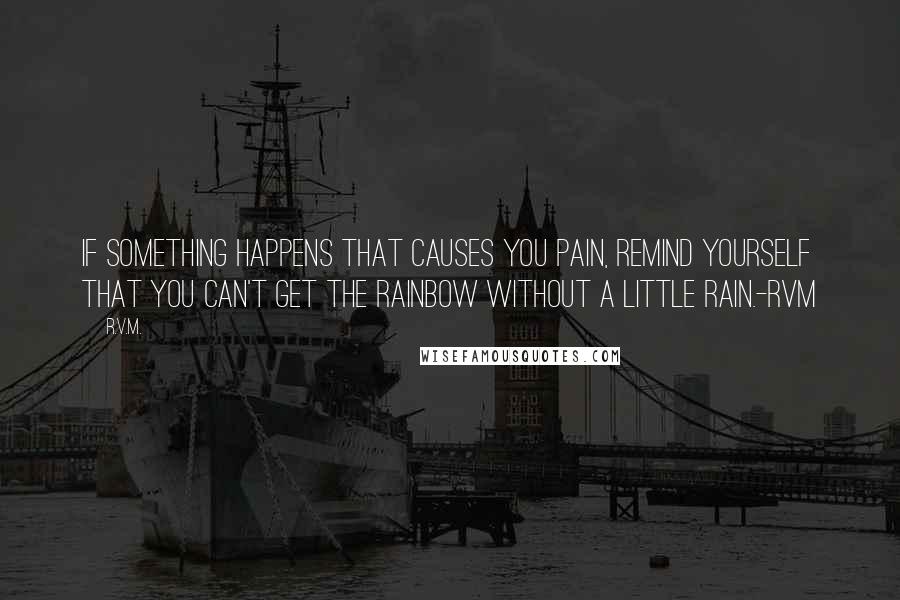 R.v.m. Quotes: If something happens that causes you Pain, remind yourself that you can't get the Rainbow without a little Rain.-RVM