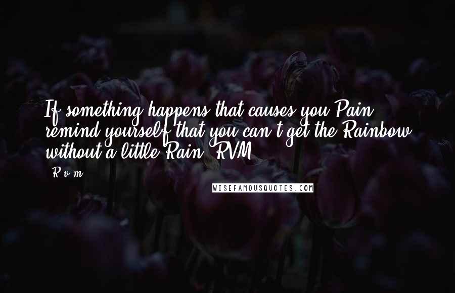 R.v.m. Quotes: If something happens that causes you Pain, remind yourself that you can't get the Rainbow without a little Rain.-RVM