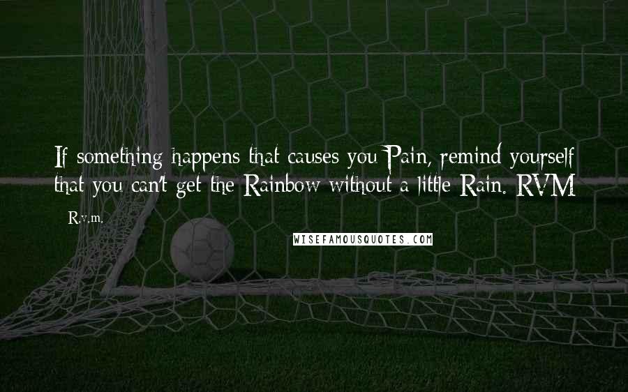 R.v.m. Quotes: If something happens that causes you Pain, remind yourself that you can't get the Rainbow without a little Rain.-RVM