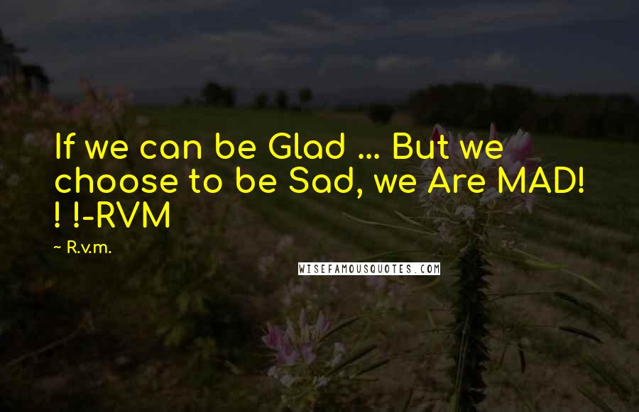 R.v.m. Quotes: If we can be Glad ... But we choose to be Sad, we Are MAD! ! !-RVM