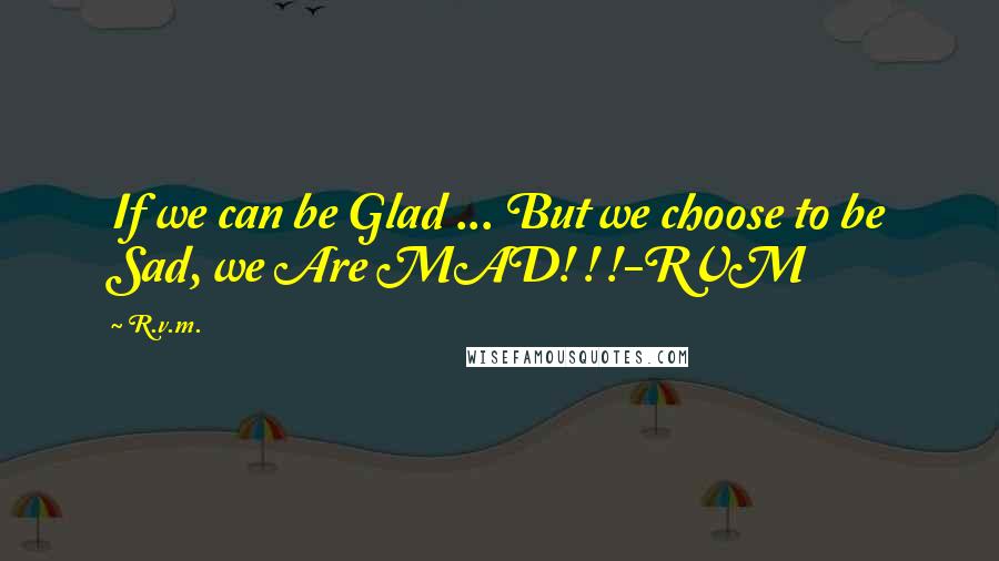 R.v.m. Quotes: If we can be Glad ... But we choose to be Sad, we Are MAD! ! !-RVM