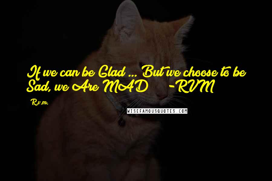 R.v.m. Quotes: If we can be Glad ... But we choose to be Sad, we Are MAD! ! !-RVM