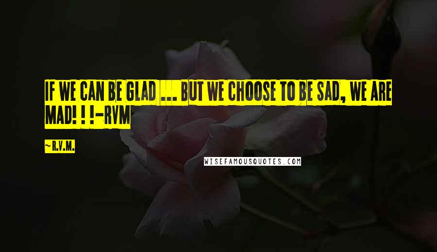 R.v.m. Quotes: If we can be Glad ... But we choose to be Sad, we Are MAD! ! !-RVM