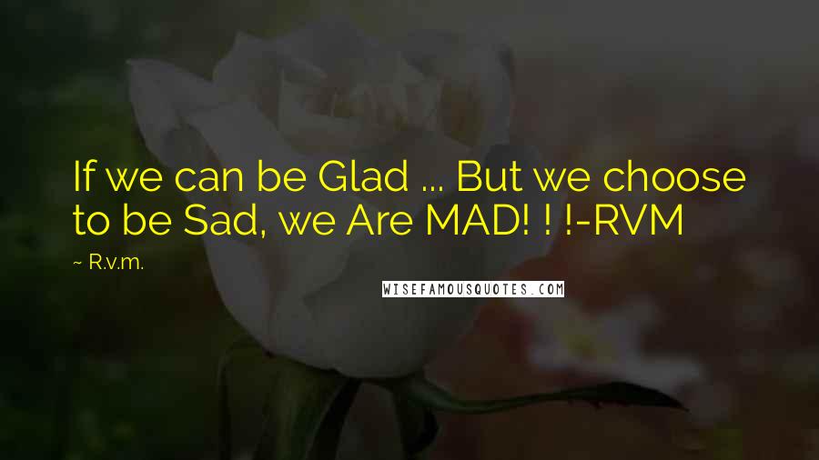 R.v.m. Quotes: If we can be Glad ... But we choose to be Sad, we Are MAD! ! !-RVM