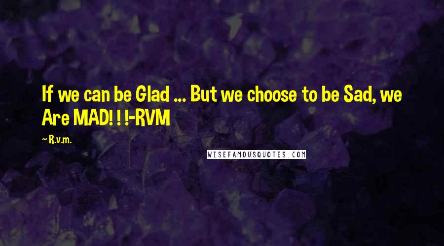 R.v.m. Quotes: If we can be Glad ... But we choose to be Sad, we Are MAD! ! !-RVM