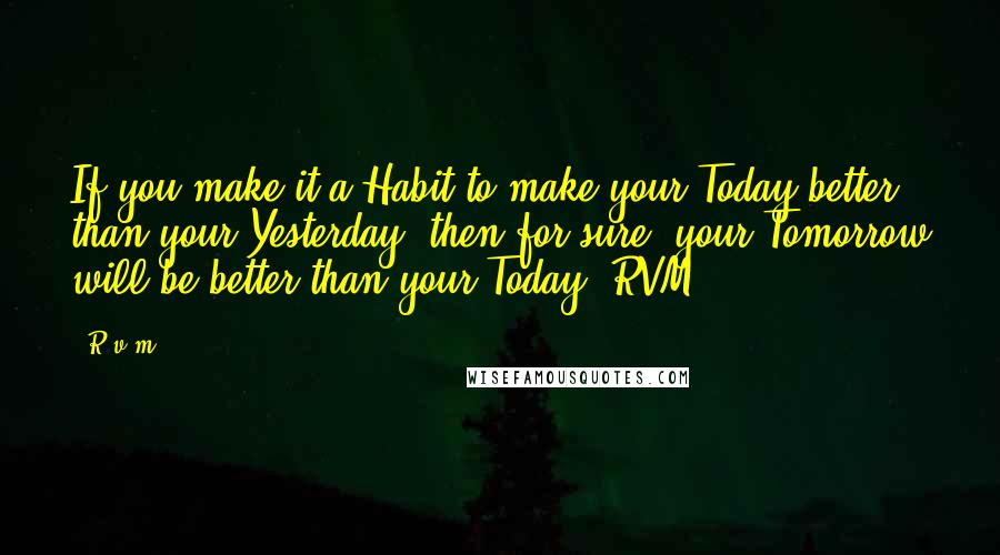 R.v.m. Quotes: If you make it a Habit to make your Today better than your Yesterday, then for sure, your Tomorrow will be better than your Today.-RVM