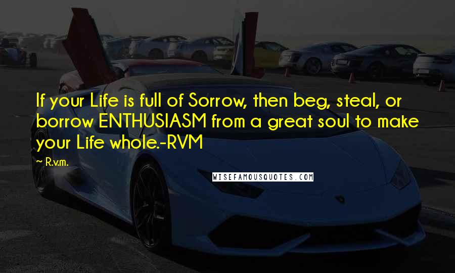 R.v.m. Quotes: If your Life is full of Sorrow, then beg, steal, or borrow ENTHUSIASM from a great soul to make your Life whole.-RVM
