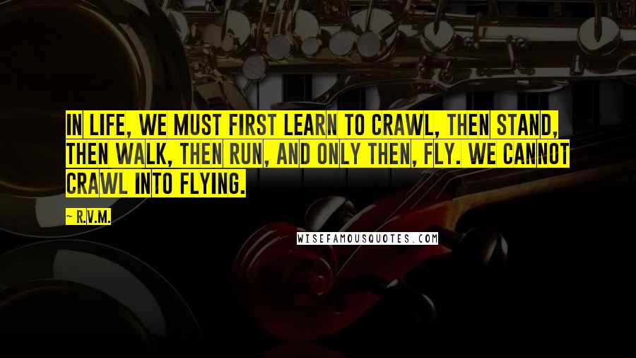 R.v.m. Quotes: In life, we must first learn to crawl, then stand, then walk, then run, and only then, fly. We cannot crawl into flying.