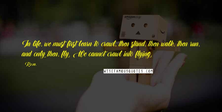 R.v.m. Quotes: In life, we must first learn to crawl, then stand, then walk, then run, and only then, fly. We cannot crawl into flying.