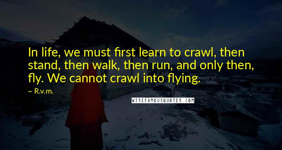 R.v.m. Quotes: In life, we must first learn to crawl, then stand, then walk, then run, and only then, fly. We cannot crawl into flying.