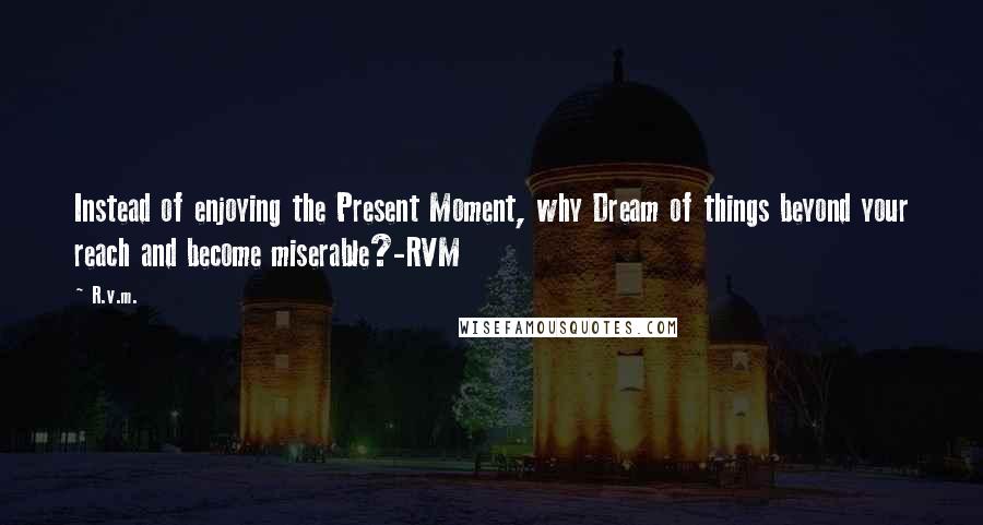 R.v.m. Quotes: Instead of enjoying the Present Moment, why Dream of things beyond your reach and become miserable?-RVM