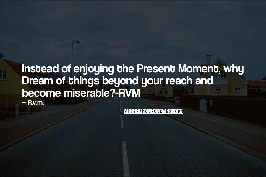 R.v.m. Quotes: Instead of enjoying the Present Moment, why Dream of things beyond your reach and become miserable?-RVM