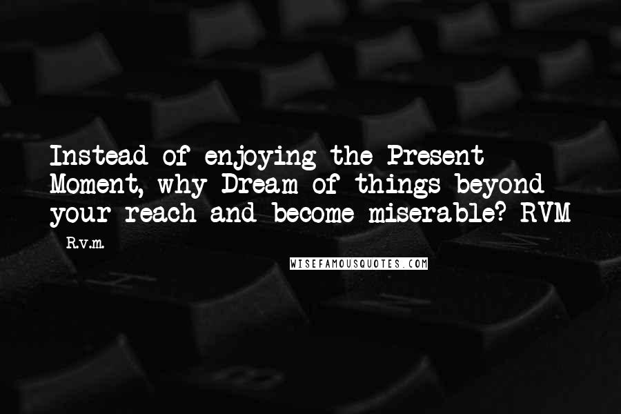 R.v.m. Quotes: Instead of enjoying the Present Moment, why Dream of things beyond your reach and become miserable?-RVM