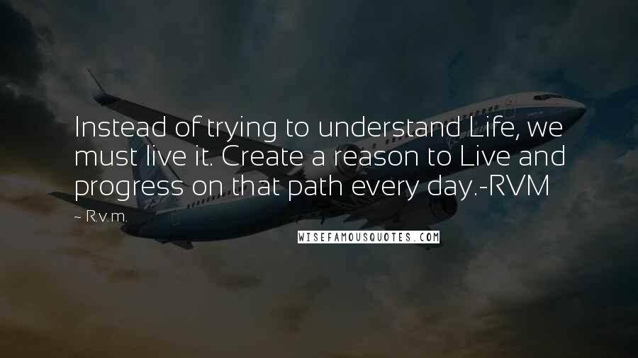 R.v.m. Quotes: Instead of trying to understand Life, we must live it. Create a reason to Live and progress on that path every day.-RVM