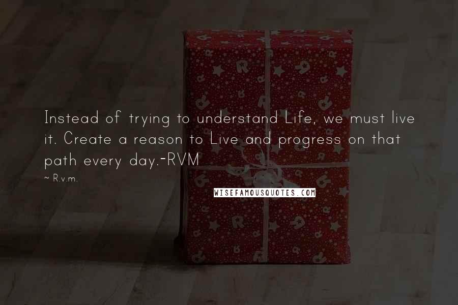 R.v.m. Quotes: Instead of trying to understand Life, we must live it. Create a reason to Live and progress on that path every day.-RVM