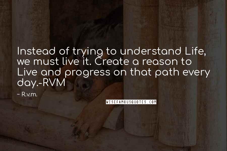 R.v.m. Quotes: Instead of trying to understand Life, we must live it. Create a reason to Live and progress on that path every day.-RVM