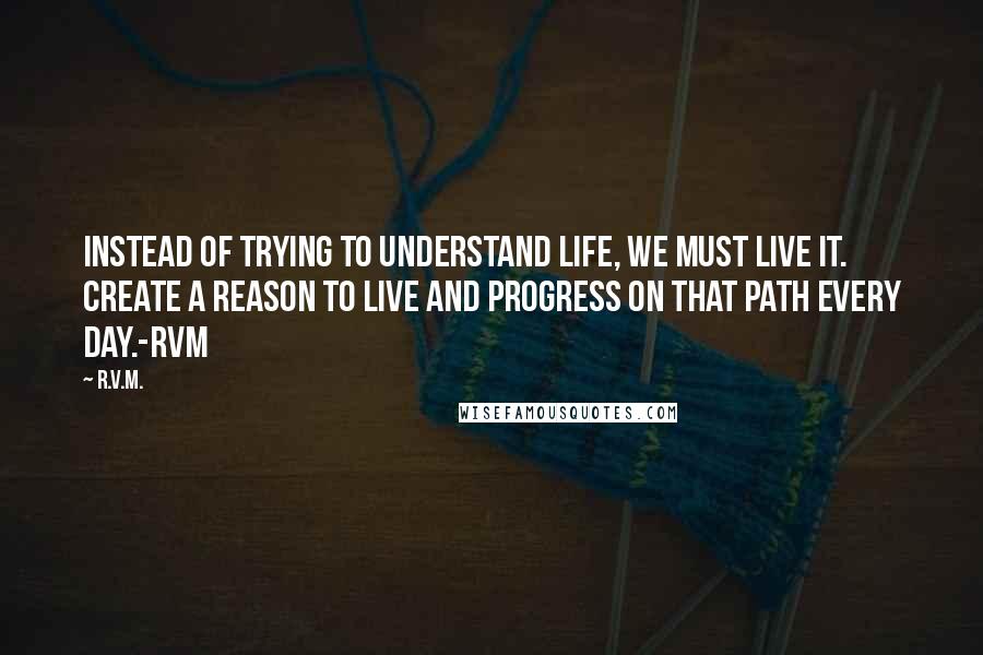 R.v.m. Quotes: Instead of trying to understand Life, we must live it. Create a reason to Live and progress on that path every day.-RVM