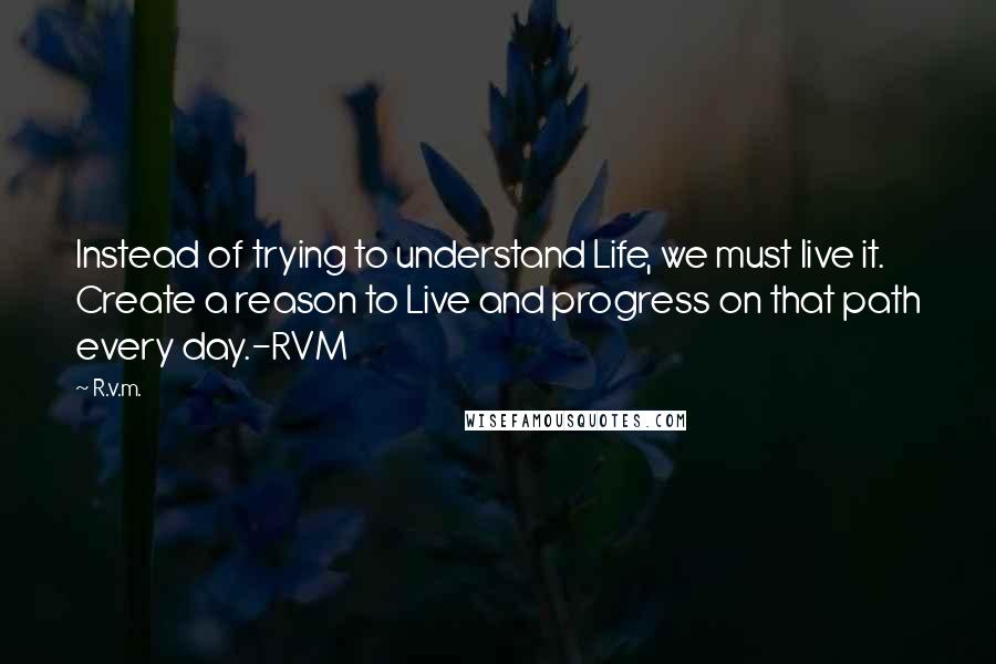 R.v.m. Quotes: Instead of trying to understand Life, we must live it. Create a reason to Live and progress on that path every day.-RVM