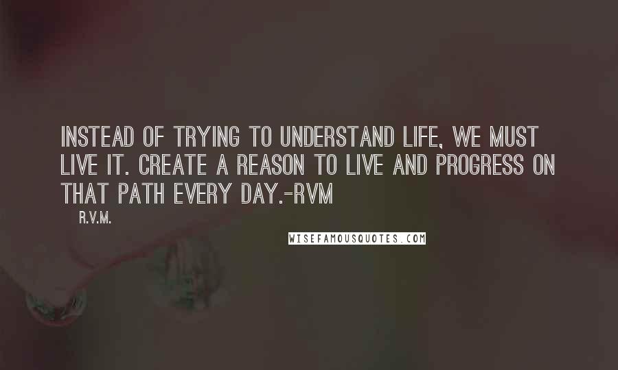 R.v.m. Quotes: Instead of trying to understand Life, we must live it. Create a reason to Live and progress on that path every day.-RVM