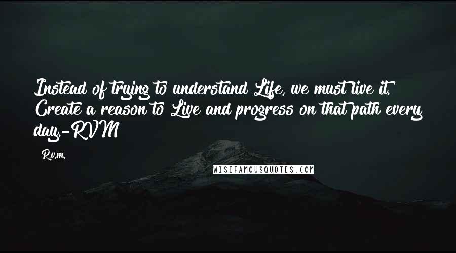 R.v.m. Quotes: Instead of trying to understand Life, we must live it. Create a reason to Live and progress on that path every day.-RVM