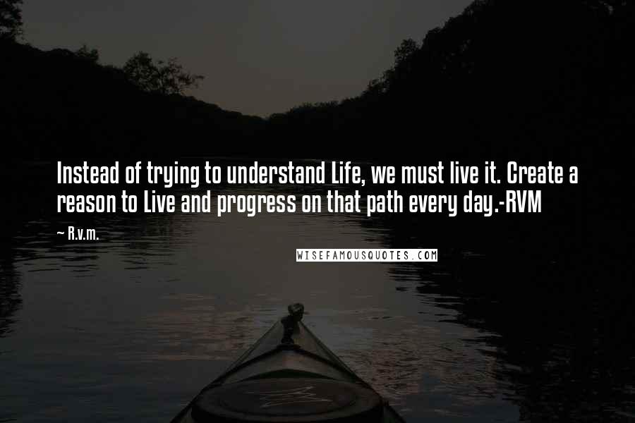 R.v.m. Quotes: Instead of trying to understand Life, we must live it. Create a reason to Live and progress on that path every day.-RVM