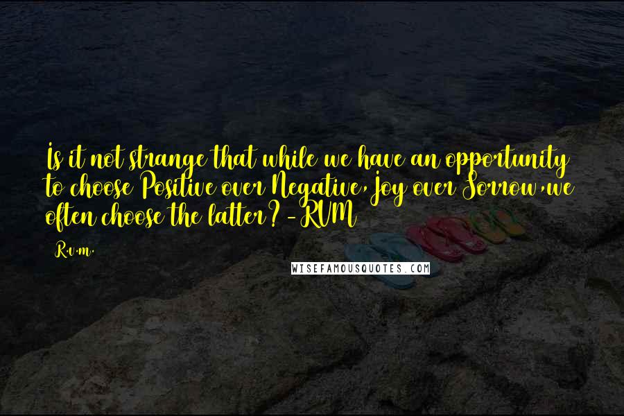 R.v.m. Quotes: Is it not strange that while we have an opportunity to choose Positive over Negative,Joy over Sorrow,we often choose the latter?-RVM