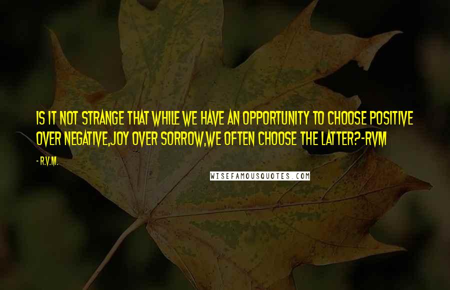 R.v.m. Quotes: Is it not strange that while we have an opportunity to choose Positive over Negative,Joy over Sorrow,we often choose the latter?-RVM