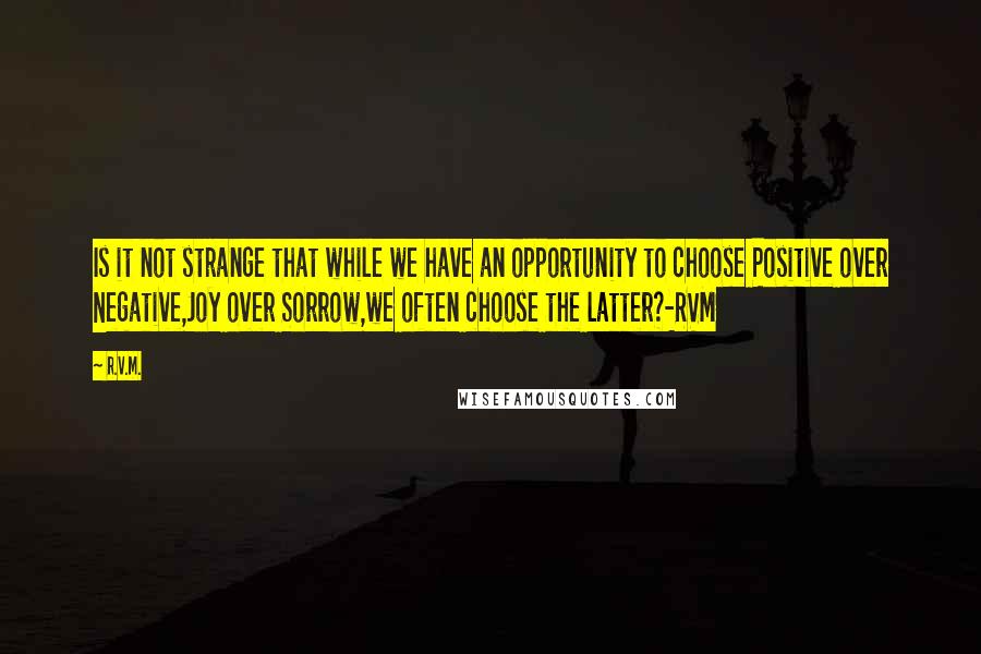 R.v.m. Quotes: Is it not strange that while we have an opportunity to choose Positive over Negative,Joy over Sorrow,we often choose the latter?-RVM