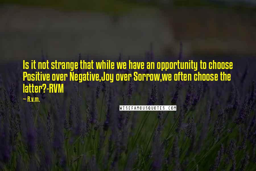 R.v.m. Quotes: Is it not strange that while we have an opportunity to choose Positive over Negative,Joy over Sorrow,we often choose the latter?-RVM