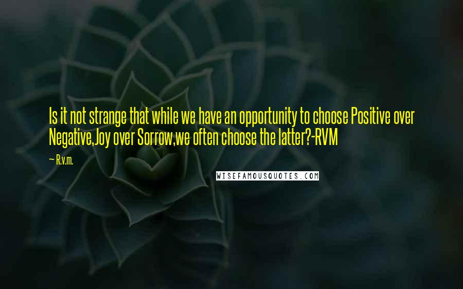 R.v.m. Quotes: Is it not strange that while we have an opportunity to choose Positive over Negative,Joy over Sorrow,we often choose the latter?-RVM