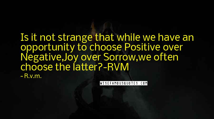 R.v.m. Quotes: Is it not strange that while we have an opportunity to choose Positive over Negative,Joy over Sorrow,we often choose the latter?-RVM