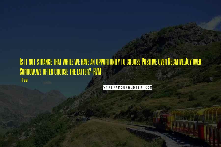 R.v.m. Quotes: Is it not strange that while we have an opportunity to choose Positive over Negative,Joy over Sorrow,we often choose the latter?-RVM