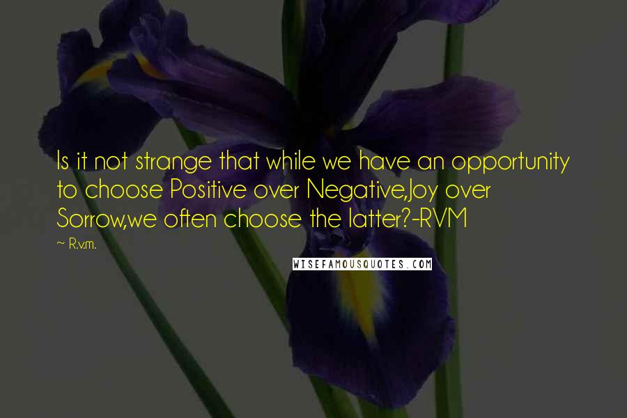 R.v.m. Quotes: Is it not strange that while we have an opportunity to choose Positive over Negative,Joy over Sorrow,we often choose the latter?-RVM