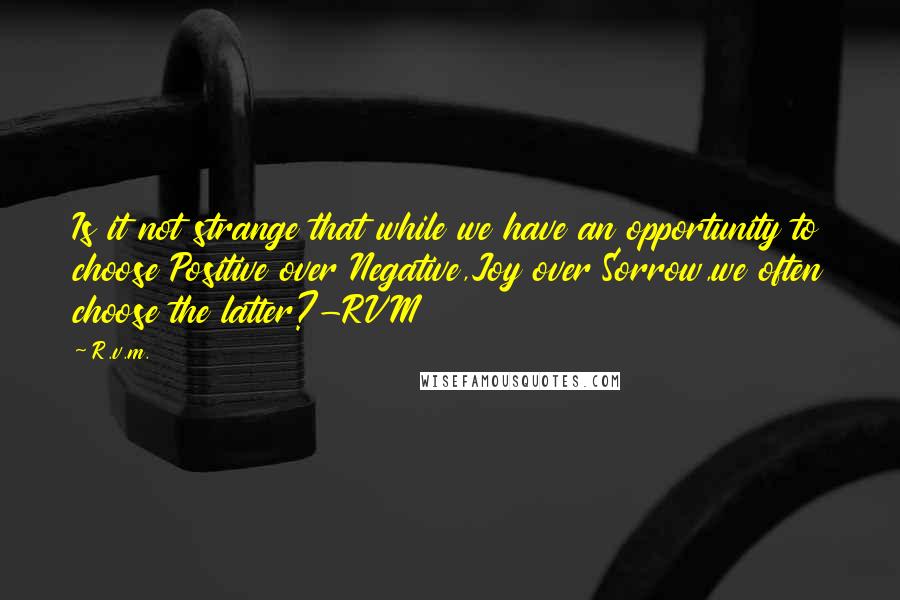 R.v.m. Quotes: Is it not strange that while we have an opportunity to choose Positive over Negative,Joy over Sorrow,we often choose the latter?-RVM