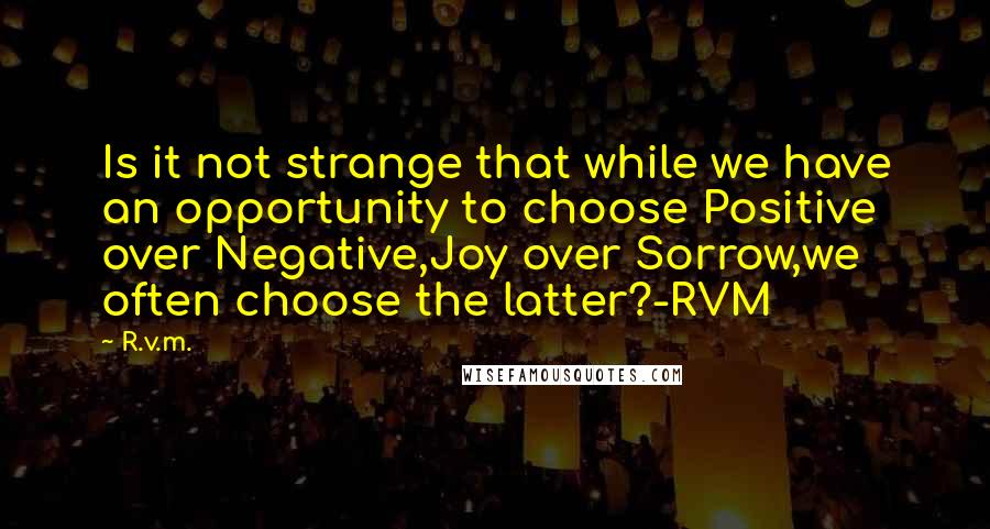 R.v.m. Quotes: Is it not strange that while we have an opportunity to choose Positive over Negative,Joy over Sorrow,we often choose the latter?-RVM