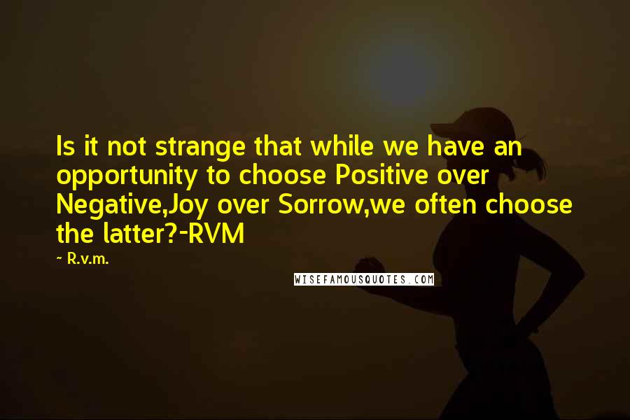 R.v.m. Quotes: Is it not strange that while we have an opportunity to choose Positive over Negative,Joy over Sorrow,we often choose the latter?-RVM
