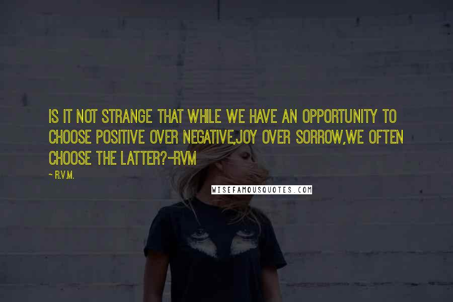 R.v.m. Quotes: Is it not strange that while we have an opportunity to choose Positive over Negative,Joy over Sorrow,we often choose the latter?-RVM