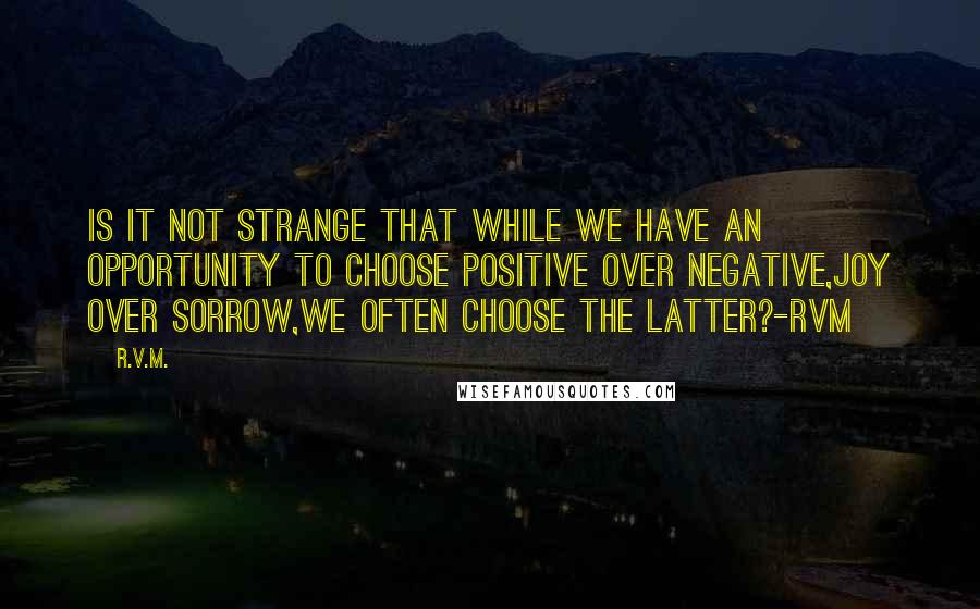 R.v.m. Quotes: Is it not strange that while we have an opportunity to choose Positive over Negative,Joy over Sorrow,we often choose the latter?-RVM