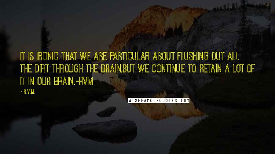 R.v.m. Quotes: It is ironic that we are particular about flushing out all the dirt through the Drain,but we continue to retain a lot of it in our Brain.-RVM