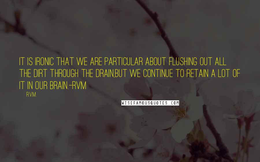 R.v.m. Quotes: It is ironic that we are particular about flushing out all the dirt through the Drain,but we continue to retain a lot of it in our Brain.-RVM