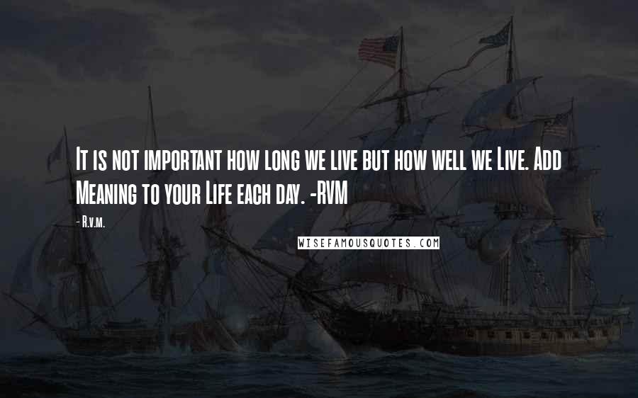 R.v.m. Quotes: It is not important how long we live but how well we Live. Add Meaning to your Life each day. -RVM