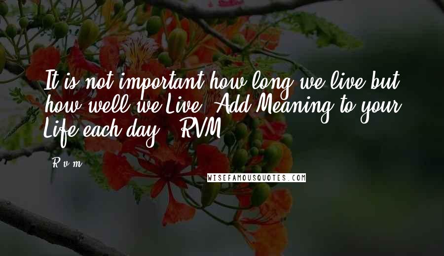 R.v.m. Quotes: It is not important how long we live but how well we Live. Add Meaning to your Life each day. -RVM