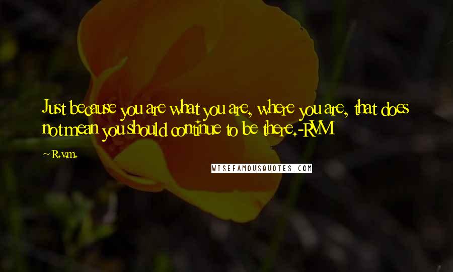 R.v.m. Quotes: Just because you are what you are, where you are, that does not mean you should continue to be there.-RVM