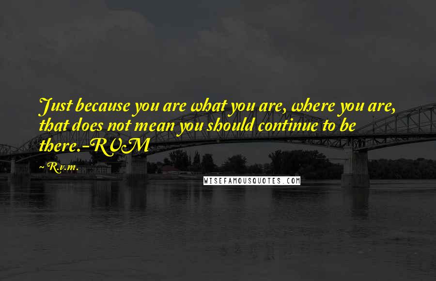 R.v.m. Quotes: Just because you are what you are, where you are, that does not mean you should continue to be there.-RVM