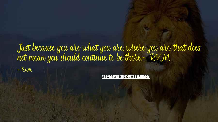 R.v.m. Quotes: Just because you are what you are, where you are, that does not mean you should continue to be there.-RVM