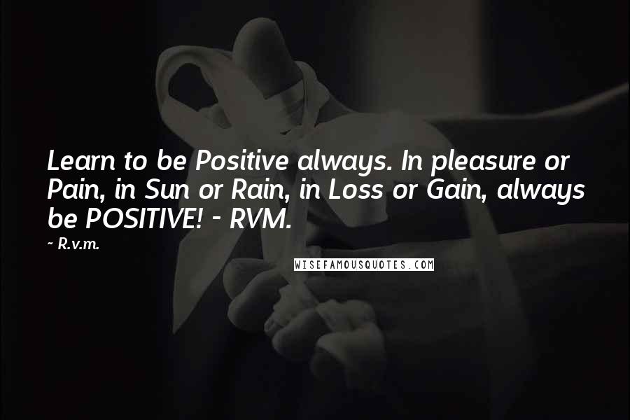 R.v.m. Quotes: Learn to be Positive always. In pleasure or Pain, in Sun or Rain, in Loss or Gain, always be POSITIVE! - RVM.