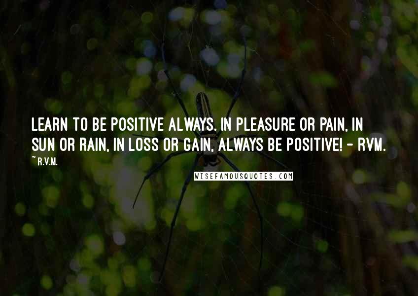 R.v.m. Quotes: Learn to be Positive always. In pleasure or Pain, in Sun or Rain, in Loss or Gain, always be POSITIVE! - RVM.