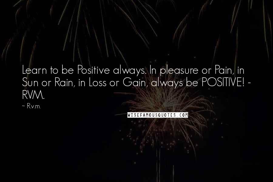 R.v.m. Quotes: Learn to be Positive always. In pleasure or Pain, in Sun or Rain, in Loss or Gain, always be POSITIVE! - RVM.